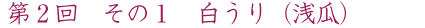 第2回 その1 白うり(浅瓜)